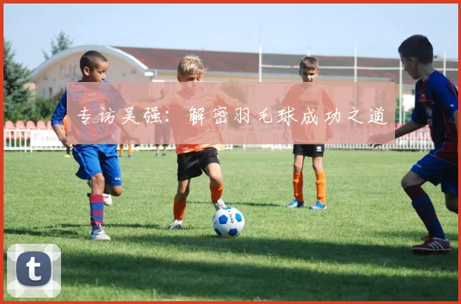 专访吴强：解密羽毛球成功之道