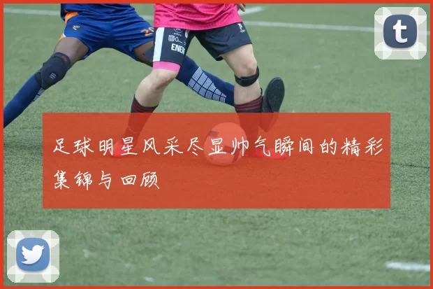 足球明星风采尽显帅气瞬间的精彩集锦与回顾