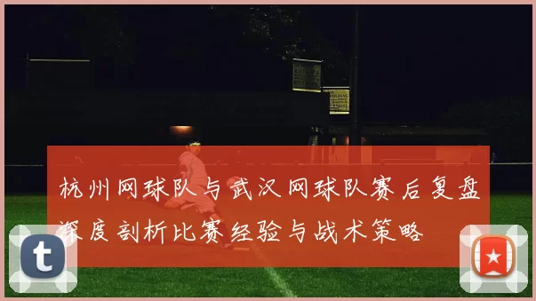 杭州网球队与武汉网球队赛后复盘深度剖析比赛经验与战术策略